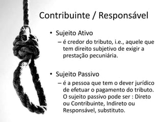 Contribuinte / Responsável
• Sujeito Ativo
– é credor do tributo, i.e., aquele que
tem direito subjetivo de exigir a
prestação pecuniária.

• Sujeito Passivo
– é a pessoa que tem o dever jurídico
de efetuar o pagamento do tributo.
O sujeito passivo pode ser : Direto
ou Contribuinte, Indireto ou
Responsável, substituto.

 
