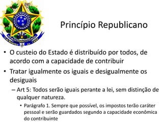 Princípio Republicano
• O custeio do Estado é distribuído por todos, de
acordo com a capacidade de contribuir
• Tratar igualmente os iguais e desigualmente os
desiguais
– Art 5: Todos serão iguais perante a lei, sem distinção de
qualquer natureza.
• Parágrafo 1. Sempre que possível, os impostos terão caráter
pessoal e serão guardados segundo a capacidade econômica
do contribuinte

 