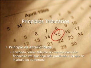 Princípios Tributários

• Princípio da Anterioridade
– É vedado cobrar tributos no mesmo exercício
financeiro em que haja sido publicada a lei que os
instituiu ou aumentou

 