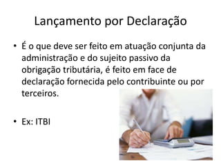 Lançamento por Declaração
• É o que deve ser feito em atuação conjunta da
administração e do sujeito passivo da
obrigação tributária, é feito em face de
declaração fornecida pelo contribuinte ou por
terceiros.
• Ex: ITBI

 