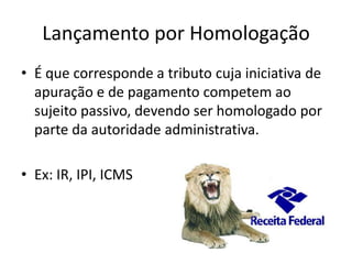Lançamento por Homologação
• É que corresponde a tributo cuja iniciativa de
apuração e de pagamento competem ao
sujeito passivo, devendo ser homologado por
parte da autoridade administrativa.
• Ex: IR, IPI, ICMS

 
