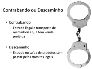 Contrabando ou Descaminho
• Contrabando
– Entrada ilegal e transporte de
mercadorias que tem venda
proibida

• Descaminho
– Entrada ou saída de produtos sem
passar pelos tramites legais

 