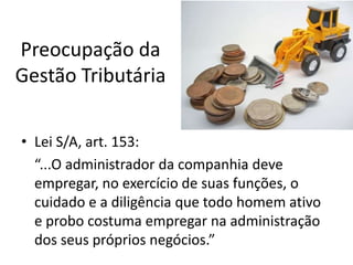 Preocupação da
Gestão Tributária
• Lei S/A, art. 153:
“...O administrador da companhia deve
empregar, no exercício de suas funções, o
cuidado e a diligência que todo homem ativo
e probo costuma empregar na administração
dos seus próprios negócios.”

 