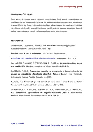www.aptaregional.sp.gov.br
ISSN 2316-5146
Pesquisa & Tecnologia, vol. 11, n. 1, Jan-jun 2014
CONSIDERAÇÕES FINAIS
Dada à importância crescente da cultura da macadâmia no Brasil, atenção especial deve ser
dirigida ao manejo fitossanitário, uma vez que as doenças podem comprometer a qualidade
e a quantidade dos frutos. Informações científicas são escassas nas condições brasileiras
de cultivo e estudos são necessários visando identificação de doenças, seus reais danos à
cultura e as medidas de manejo mais adequadas a serem recomendadas.
REFERÊNCIAS
DIERBERGER, J.E.; MARINO NETTO, L. Noz macadâmia: uma nova opção para a
fruticultura brasileira. Sao Paulo: Nobel, 1985. 120p.
FARMER'S BOOKSHELF. Macadamia. [S.I.:s.n], 2013. Disponível em:
<http://www.ctahr.hawaii.edu/fb/macadami/macadami.htm>. Acesso em: 15 out. 2014.
GALLAGHER, E.; O’HARE, P. STEPHENSON, R.; WAITE, G. Macadamia problem solver
and bug identifier. Nambour: Department of primary industries, 2003. 213p.
GARBELINI, R.C.B.S. Reguladores vegetais na emergência e desenvolvimento de
plantas de macadâmia (Macadamia integrifolia Maien e Betche). Tese Doutorado,
Universidade Estadual Paulista, Botucatu. 94 f. 2009.
MAYERS, P.E. Epidemiology and control of husk spot of macadamia. Australian
Macadamia Society News Bulletin, Lismore, v.25, n.1, p.59-64, 1998.
SCHNEIDER, L.M.; ROLIM, G.S.; SOBIERAJSKI, G.R.; PRELA-PANTANO, A.; PERDONÁ,
M.J. Zoneamento agroclimático de nogueira-macadâmia para o Brasil. Revista
Brasileira de Fruticultura, Jaboticabal, v.34, n.2, p.515-524, 2012.
 