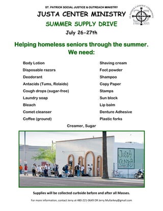 ST. PATRICK SOCIAL JUSTICE & OUTREACH MINISTRY
JUSTA CENTER MINISTRY
SUMMER SUPPLY DRIVE
July 26-27th
Helping homeless seniors through the summer.
We need:
Body Lotion Shaving cream
Disposable razors Foot powder
Deodorant Shampoo
Antacids (Tums, Rolaids) Copy Paper
Cough drops (sugar-free) Stamps
Laundry soap Sun block
Bleach Lip balm
Comet cleanser Denture Adhesive
Coffee (ground) Plastic forks
Creamer, Sugar
Supplies will be collected curbside before and after all Masses.
For more information, contact Jerry at 480-221-0649 OR Jerry.Mullarkey@gmail.com
 