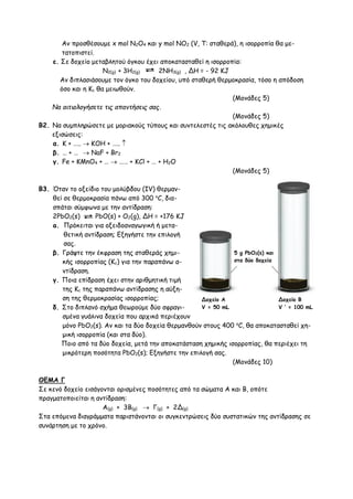 Αν προσθέσουμε x mol N2O4 και y mol NO2 (V, T: σταθερά), η ισορροπία θα με-
τατοπιστεί.
ε. Σε δοχείο μεταβλητού όγκου έχει αποκατασταθεί η ισορροπία:
Ν2(g) + 3Η2(g) 2ΝΗ3(g) , ΔΗ = - 92 KJ
Aν διπλασιάσουμε τον όγκο του δοχείου, υπό σταθερή θερμοκρασία, τόσο η απόδοση
όσο και η Κc θα μειωθούν.
(Moνάδες 5)
Na αιτιολογήσετε τις απαντήσεις σας.
(Moνάδες 5)
Β2. Να συμπληρώσετε με μοριακούς τύπους και συντελεστές τις ακόλουθες χημικές
εξισώσεις:
α. Κ + …..  ΚΟΗ + ….. 
β. … + …  NaF + Br2
γ. Fe + KMnO4 + …  …… + KCl + … + H2O
(Moνάδες 5)
B3. Όταν το οξείδιο του μολύβδου (IV) θερμαν-
θεί σε θερμοκρασία πάνω από 300 o
C, δια-
σπάται σύμφωνα με την αντίδραση:
2PbO2(s) PbO(s) + O2(g), ΔΗ = +176 ΚJ
a. Πρόκειται για οξειδοαναγωγική ή μετα-
θετική αντίδραση; Εξηγήστε την επιλογή
σας.
β. Γράψτε την έκφραση της σταθεράς χημι-
κής ισορροπίας (Κc) για την παραπάνω α-
ντίδραση.
γ. Ποια επίδραση έχει στην αριθμητική τιμή
της Κc της παραπάνω αντίδρασης η αύξη-
ση της θερμοκρασίας ισορροπίας;
δ. Στο διπλανό σχήμα θεωρούμε δύο σφραγι-
σμένα γυάλινα δοχεία που αρχικά περιέχουν
μόνο PbO2(s). Aν και τα δύο δοχεία θερμανθούν στους 400 o
C, θα αποκατασταθεί χη-
μική ισορροπία (και στα δύο).
Ποιο από τα δύο δοχεία, μετά την αποκατάσταση χημικής ισορροπίας, θα περιέχει τη
μικρότερη ποσότητα PbO2(s); Εξηγήστε την επιλογή σας.
(Moνάδες 10)
ΘΕΜΑ Γ
Σε κενό δοχείο εισάγονται ορισμένες ποσότητες από τα σώματα Α και Β, οπότε
πραγματοποιείται η αντίδραση:
Α(g) + 3B(g)  Γ(g) + 2Δ(g)
Στα επόμενα διαγράμματα παριστάνονται οι συγκεντρώσεις δύο συστατικών της αντίδρασης σε
συνάρτηση με το χρόνο.
5 g PbO2(s) και
στα δύο δοχεία
Δοχείο Α
V = 50 mL
Δοχείο B
V ’ = 100 mL
 