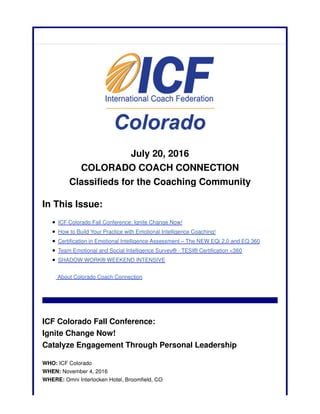 July 20, 2016
COLORADO COACH CONNECTION
Classifieds for the Coaching Community
In This Issue:
ICF Colorado Fall Conference: Ignite Change Now!
How to Build Your Practice with Emotional Intelligence Coaching!
Certification in Emotional Intelligence Assessment – The NEW EQi 2.0 and EQ 360
Team Emotional and Social Intelligence Survey® - TESI® Certification <360
SHADOW WORK® WEEKEND INTENSIVE
About Colorado Coach Connection
ICF Colorado Fall Conference:
Ignite Change Now!
Catalyze Engagement Through Personal Leadership
WHO: ICF Colorado
WHEN: November 4, 2016
WHERE: Omni Interlocken Hotel, Broomfield, CO
 