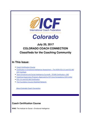 July 20, 2017
COLORADO COACH CONNECTION
Classifieds for the Coaching Community
In This Issue:
Coach Certification Course
Certification in Emotional Intelligence Assessment – The NEW EQi 2.0 and EQ 360
(ICF Certified)
Team Emotional and Social Intelligence Survey® - TESI® Certification <360
Coaching Supervision Program (Approved for ICF Core Competency CCE Units)
EQ-i 2.0 and EQ 360 Certification
The Foundation Course (Newfield Network)
About Colorado Coach Connection
Coach Certification Course
WHO: The Institute for Social + Emotional Intelligence
 