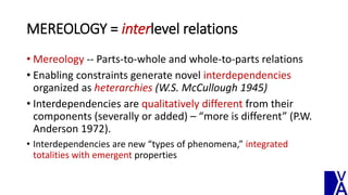 MEREOLOGY = interlevel relations
• Mereology -- Parts-to-whole and whole-to-parts relations
• Enabling constraints generate novel interdependencies
organized as heterarchies (W.S. McCullough 1945)
• Interdependencies are qualitatively different from their
components (severally or added) – “more is different” (P.W.
Anderson 1972).
• Interdependencies are new “types of phenomena,” integrated
totalities with emergent properties
 