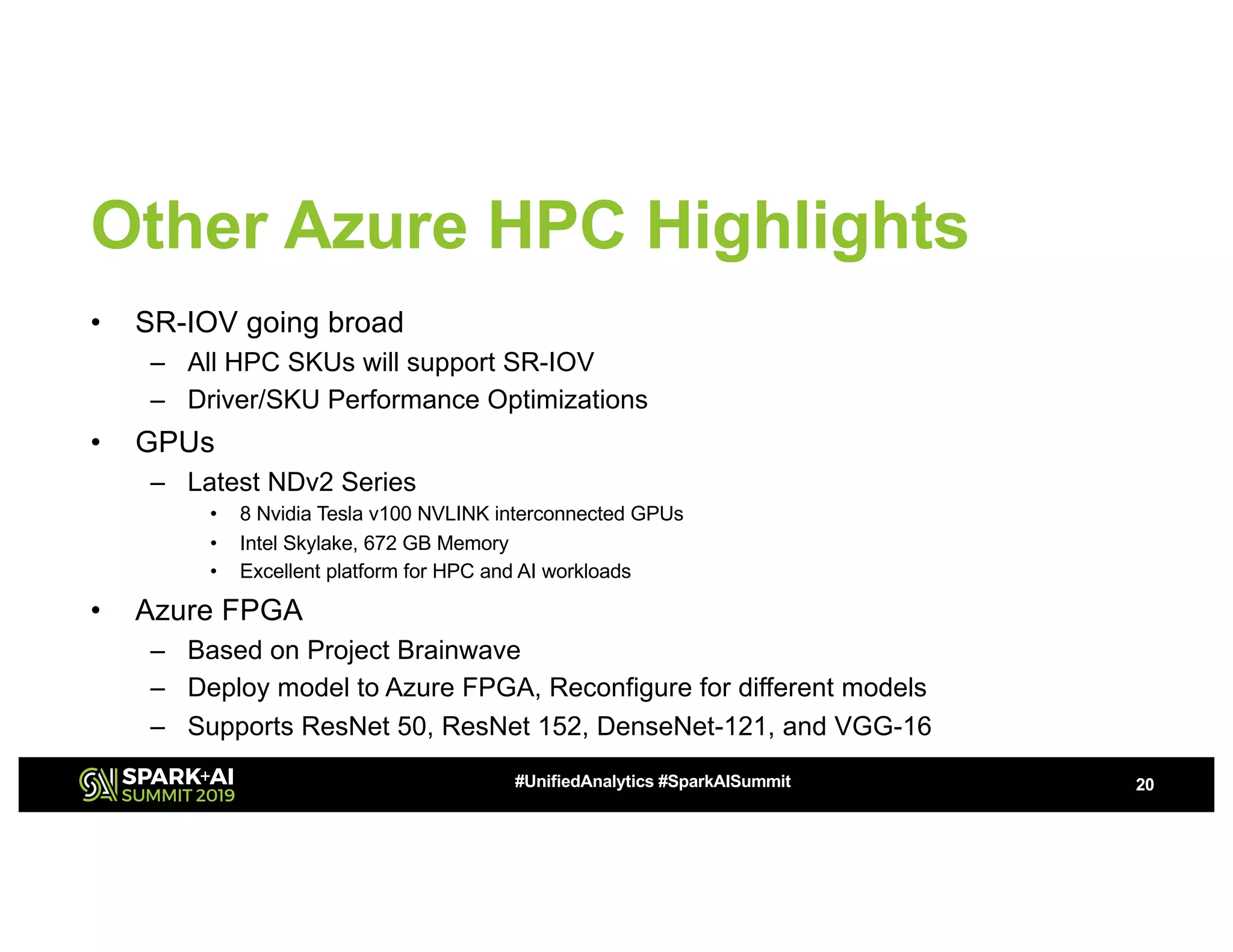 Other Azure HPC Highlights
• SR-IOV going broad
– All HPC SKUs will support SR-IOV
– Driver/SKU Performance Optimizations
• GPUs
– Latest NDv2 Series
• 8 Nvidia Tesla v100 NVLINK interconnected GPUs
• Intel Skylake, 672 GB Memory
• Excellent platform for HPC and AI workloads
• Azure FPGA
– Based on Project Brainwave
– Deploy model to Azure FPGA, Reconfigure for different models
– Supports ResNet 50, ResNet 152, DenseNet-121, and VGG-16
20#UnifiedAnalytics #SparkAISummit
 