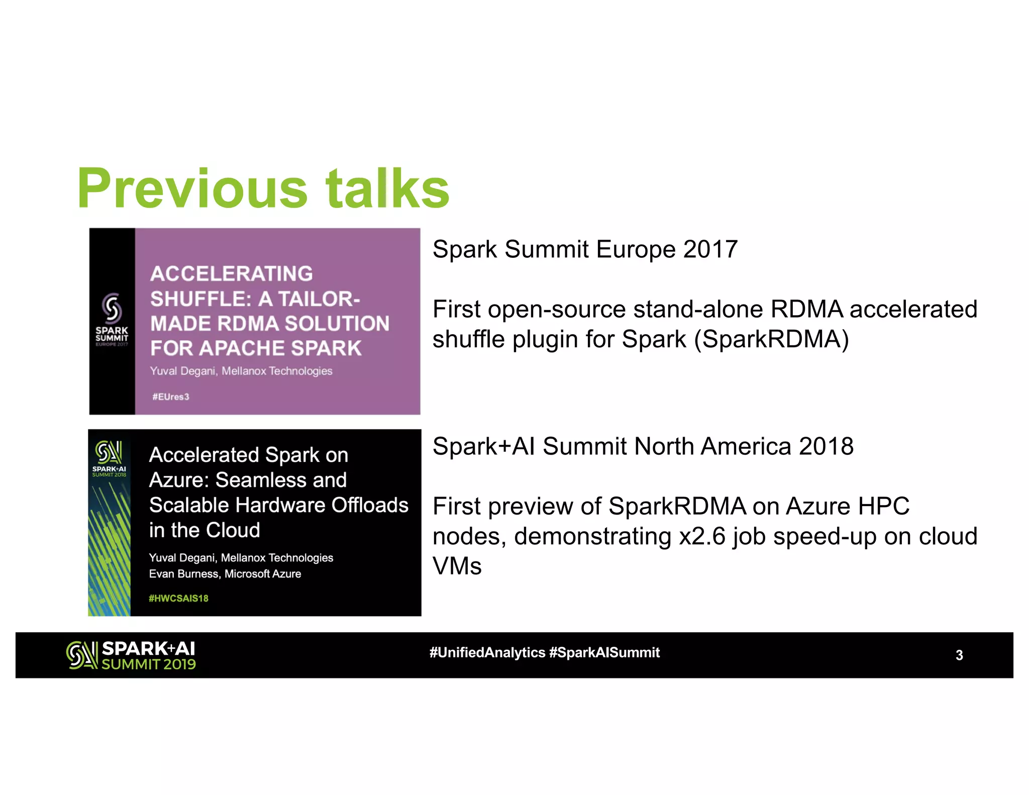 Previous talks
3#UnifiedAnalytics #SparkAISummit
Spark Summit Europe 2017
First open-source stand-alone RDMA accelerated
shuffle plugin for Spark (SparkRDMA)
Spark+AI Summit North America 2018
First preview of SparkRDMA on Azure HPC
nodes, demonstrating x2.6 job speed-up on cloud
VMs
 