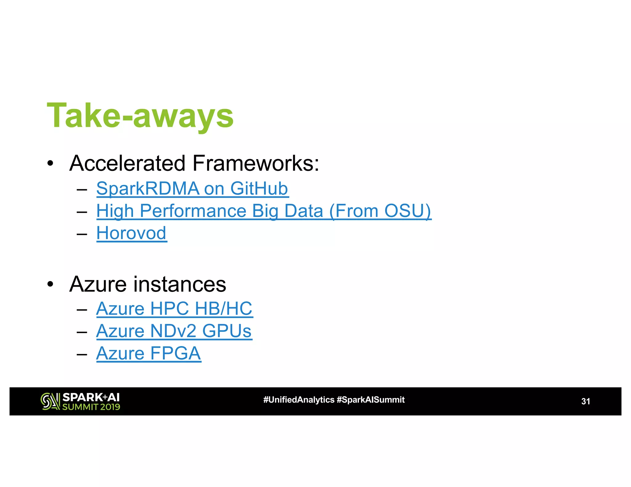 Take-aways
• Accelerated Frameworks:
– SparkRDMA on GitHub
– High Performance Big Data (From OSU)
– Horovod
• Azure instances
– Azure HPC HB/HC
– Azure NDv2 GPUs
– Azure FPGA
31#UnifiedAnalytics #SparkAISummit
 