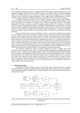  ISSN: 2252-8776
Int J Inf & Commun Technol, Vol. 9, No. 1, April 2020: 46 – 56
48
well as computed tomography intensities, we suggest limited diffeomorphic mapping (LDM) used in favor of
computed tomography calculation. During LDM, we suppose so as to MR as well as computed tomography
patches are situated under top of two non-linear manifolds along with the mapping as of the magnetic
resonance various toward the computed tomography various approximates a diffeomorphism in a limited
restriction. Region is significant within LDM along with is controlled with means of the next techniques.
In addition, during the novel PET as well as magnetic resonance imaging scanner, simply magnetic
resonance imagery are obtainable, which are alas not openly appropriate toward reduction alteration. These
issues really prompt the expansion of methods used on behalf of dependable estimation of computed
tomography [19] picture on or after its equivalent magnetic resonance picture of a similar topic. During this
article, we suggest a learning-based technique to undertake this demanding difficulty. In particular, we initial
separation a known magnetic resonance picture interested in a locate of patches. After that, meant on behalf
of every patch, we utilize the prepared accidental jungle toward straight forecast a computed tomography
patch since a prepared output, anywhere a novel collection model is as well used toward make sure the strong
calculation.
An item detection scheme has been developed to utilize a novel group of limited picture features
[16]. The features are invariant toward picture scaling, conversion, along with rotation, also incompletely
invariant toward lighting change also affine otherwise 3D ridge These features divide alike properties
through neurons inside lesser sequential cortex that are used in favor of object recognition inside mandrill
image. Features are resourcefully detected during a theatrical filter advance so as to identify constant points
within size space. Image keys are created toward permit on behalf of limited arithmetical deformations by
means of representing unclear picture gradients inside numerous direction planes as well as on numerous
scales. The keys are utilized because effort toward a nearest-neighbor indexing technique toward identifies
applicant objects matches. The last confirmation of every competition is achieved through discovery a low-
residual least-squares result intended on behalf of the unidentified reproduction parameters.
The detection performance might be advance enhanced by means of adding novel SIFT
characteristic types toward slot in color, texture, along with boundary grouping, also unreliable characteristic
sizes also offsets. Scale-invariant boundary grouping toward create limited figure-ground discriminations
[20-22] would exist mainly helpful on object limitations wherever environment disorder be able to interfere
with extra features. The indexing with confirmation structure allows on behalf of each and every one type of
level along with alternation invariant features toward survive included interested in a particular model
illustration. Highest strength would be achieved through detecting a lot of dissimilar characteristic types as
well as relying under top of the indexing as well as clustering toward choose individuals to facilitate are
mainly helpful within an exacting picture.
3. PROPOSED WORK
The planned FMLND technique consists of three major stages: pre-processing of the magnetic
resonance along with computed tomography imagery, learning of the local descriptors, as well as calculation
of the predicted computed tomography picture via feature matching. The stages of the planned technique are
exposed within Figure 1.
Figure 1. Proposed process of pCT synthesis from MR data through feature matching with learned nonlinear
local descriptor
 
