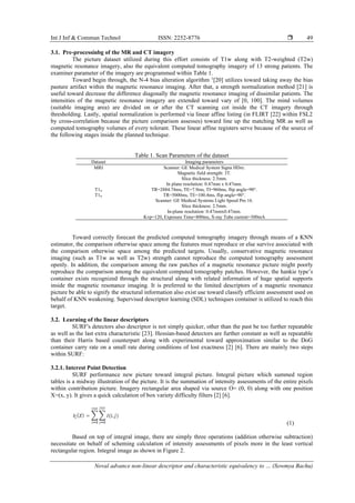 Int J Inf & Commun Technol ISSN: 2252-8776 
Noval advance non-linear descriptor and characteristic equivalency to … (Sowmya Bachu)
49
3.1. Pre-processinbg of the MR and CT imagery
The picture dataset utilized during this effort consists of T1w along with T2-weighted (T2w)
magnetic resonance imagery, also the equivalent computed tomography imagery of 13 strong patients. The
examiner parameter of the imagery are programmed within Table 1.
Toward begin through, the N-4 bias alteration algorithm 1
[20] utilizes toward taking away the bias
pasture artifact within the magnetic resonance imaging. After that, a strength normalization method [21] is
useful toward decrease the difference diagonally the magnetic resonance imaging of dissimilar patients. The
intensities of the magnetic resonance imagery are extended toward vary of [0, 100]. The mind volumes
(suitable imaging area) are divided on or after the CT scanning cot inside the CT imagery through
thresholding. Lastly, spatial normalization is performed via linear affine listing (in FLIRT [22] within FSL2
by cross-correlation because the picture comparison assesses) toward line up the matching MR as well as
computed tomography volumes of every tolerant. These linear affine registers serve because of the source of
the following stages inside the planned technique.
Table 1. Scan Parameters of the dataset
Dataset Imaging parameters
MRI Scanner: GE Medical System Signa HDxt.
Magnetic field strength: 3T.
Slice thickness: 2.5mm.
In plane resolution: 0.47mm x 0.47mm.
T1w TR=2884.74ms, TE=7.9ms, TI=960ms, flip angle=90°.
T1w TR=5000ms, TE=100.4ms, flip angle=90°.
Scanner: GE Medical Systems Light Speed Pro 16.
Slice thickness: 2.5mm.
In-plane resolution: 0.47mmx0.47mm.
Kvp=120, Exposure Time=800ms, X-ray Tube current=300mA
Toward correctly forecast the predicted computed tomography imagery through means of a KNN
estimator, the comparison otherwise space among the features must reproduce or else survive associated with
the comparison otherwise space among the predicted targets. Usually, conservative magnetic resonance
imaging (such as T1w as well as T2w) strength cannot reproduce the computed tomography assessment
openly. In addition, the comparison among the raw patches of a magnetic resonance picture might poorly
reproduce the comparison among the equivalent computed tomography patches. However, the hankie type’s
container exists recognized through the structural along with related information of huge spatial supports
inside the magnetic resonance imaging. It is preferred to the limited descriptors of a magnetic resonance
picture be able to signify the structural information also exist use toward classify efficient assessment used on
behalf of KNN weakening. Supervised descriptor learning (SDL) techniques container is utilized to reach this
target.
3.2. Learning of the linear descriptors
SURF's detectors also descriptor is not simply quicker, other than the past be too further repeatable
as well as the last extra characteristic [23]. Hessian-based detectors are further constant as well as repeatable
than their Harris based counterpart along with experimental toward approximation similar to the DoG
container carry rate on a small rate during conditions of lost exactness [2] [6]. There are mainly two steps
within SURF:
3.2.1. Interest Point Detection
SURF performance new picture toward integral picture. Integral picture which summed region
tables is a midway illustration of the picture. It is the summation of intensity assessments of the entire pixels
within contribution picture. Imagery rectangular area shaped via source O= (0, 0) along with one position
X=(x, y). It gives a quick calculation of box variety difficulty filters [2] [6].
(1)
Based on top of integral image, there are simply three operations (addition otherwise subtraction)
necessitate on behalf of scheming calculation of intensity assessments of pixels more in the least vertical
rectangular region. Integral image as shown in Figure 2.
 