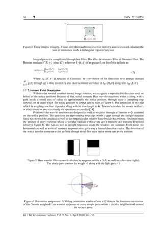  ISSN: 2252-8776
Int J Inf & Commun Technol, Vol. 9, No. 1, April 2020: 46 – 56
50
Figure 2. Using integral imagery, it takes only three additions also four memory accesses toward calculate the
sum of intensities inside a rectangular region of any size
Integral picture is complicated through box filter. Box filter is estimated filter of Gaussian filter. The
Hessian medium ℋ(X, σ), (since (2)) wherever X=(x, y) of an picture I, on level σ is definite as:
(2)
Where 𝐿 𝑋𝑋(𝑋, 𝜎) (Laplacian of Gaussian) be convolution of the Gaussian next arrange derived
𝜕2
𝜕𝑋2 𝑔(𝜎) through (2) within position X also likewise meant on behalf of 𝐿 𝑋𝑌(𝑋, 𝜎) along with 𝐿 𝑌𝑌(𝑋, 𝜎).
3.2.2. Interest Point Description
Within order toward invariant toward image rotation, we recognize a reproducible direction used on
behalf of the notice positions Because of that, initial compute Haar wavelet reactions within x along with y
path inside a round area of radius 6s approximately the notice position, through scale s (sampling step
depends on s) under which the notice position be detect can be seen at Figure 3. The dimension of wavelet
which is weighing machine depended along with its side length is 4s. Toward calculate the answer within x
or else y route on one size simply six operations are needed [24].
Previously the wavelet reactions are designed as well as weighted through a Gaussian σ=2s centered
on the notice position. The reactions are representing since tips within a gap through the straight reaction
force next toward the abscissa as well as the perpendicular reaction force beside the ordinate. Find maximum
the amount of every response which is wavelet reaction within every down transom (π/3 transom direction)
(observe Figure 4). The flat, as well as upright responses inside the window, are summed. From these two
horizontals as well as vertical, summed responses next give way a limited direction vector. The direction of
the notice position container exists definite through result best such vector more than every transom.
Figure 3. Haar wavelet filters toward calculate hr response within x (left) as well as y direction (right).
The shady parts contain the weight -1 along with the light parts +1
Figure 4. Orientation assignment: A Sliding orientation windoe of size 𝜋/3 detects the dominant orientation
of the Gaussin weighted Haar wavelet responses at every sample point within a circular neighborhood around
the interest point.
 