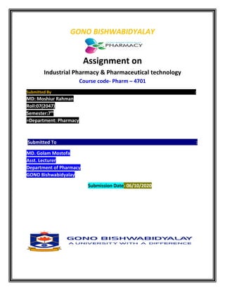 GONO BISHWABIDYALAY
Assignment on
Industrial Pharmacy & Pharmaceutical technology
Course code- Pharm – 4701
Submitted By :
MD: Moshiur Rahman
Roll:07(2047)
Semester:7th
=Department: Pharmacy
Submitted To :
MD. Golam Mostofa
Asst. Lecturer
Department of Pharmacy
GONO Bishwabidyalay
Submission Date- 06/10/2020
 