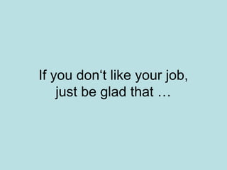 If you don‘t like your job,
just be glad that …
 