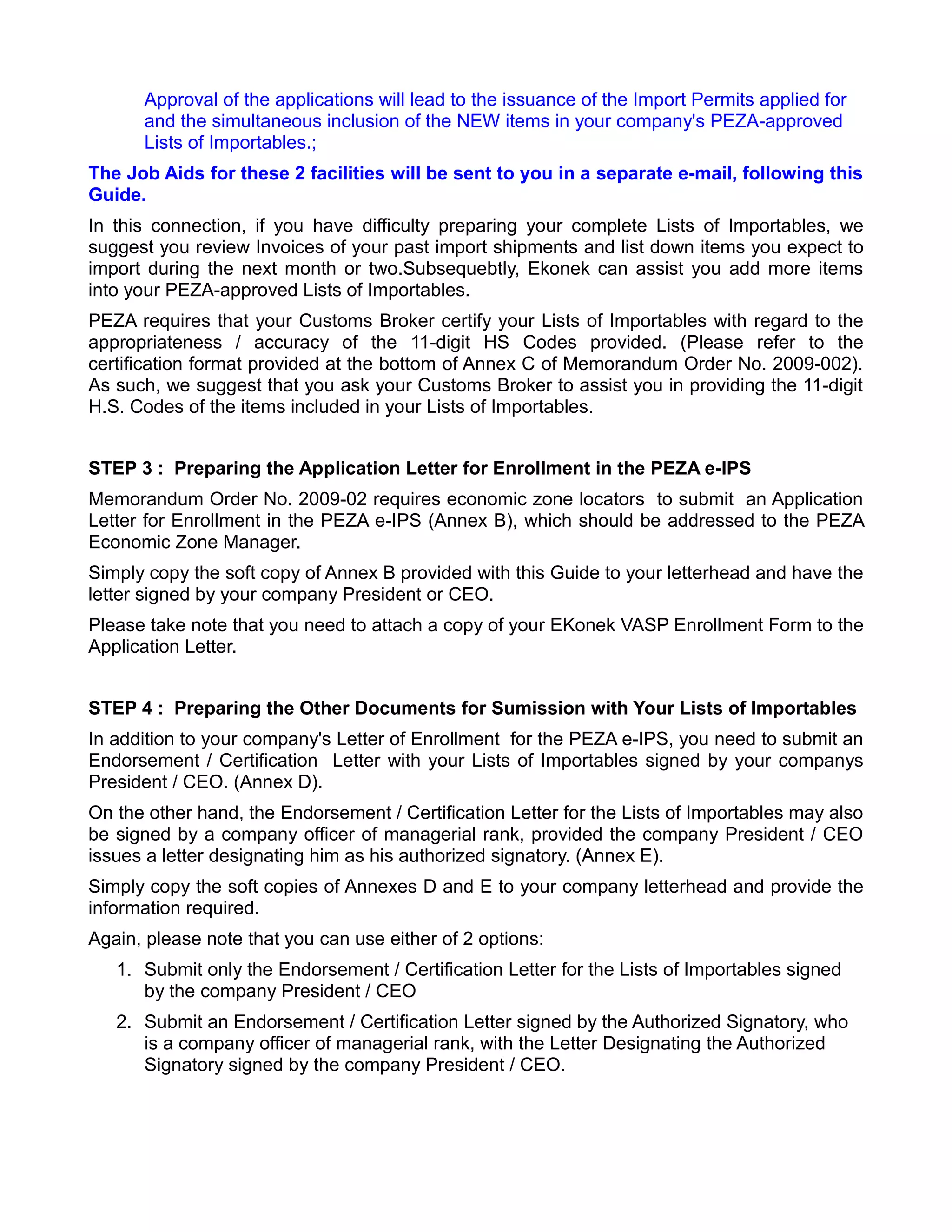 Approval of the applications will lead to the issuance of the Import Permits applied for
      and the simultaneous inclusion of the NEW items in your company's PEZA-approved
      Lists of Importables.;
The Job Aids for these 2 facilities will be sent to you in a separate e-mail, following this
Guide.
In this connection, if you have difficulty preparing your complete Lists of Importables, we
suggest you review Invoices of your past import shipments and list down items you expect to
import during the next month or two.Subsequebtly, Ekonek can assist you add more items
into your PEZA-approved Lists of Importables.
PEZA requires that your Customs Broker certify your Lists of Importables with regard to the
appropriateness / accuracy of the 11-digit HS Codes provided. (Please refer to the
certification format provided at the bottom of Annex C of Memorandum Order No. 2009-002).
As such, we suggest that you ask your Customs Broker to assist you in providing the 11-digit
H.S. Codes of the items included in your Lists of Importables.


STEP 3 : Preparing the Application Letter for Enrollment in the PEZA e-IPS
Memorandum Order No. 2009-02 requires economic zone locators to submit an Application
Letter for Enrollment in the PEZA e-IPS (Annex B), which should be addressed to the PEZA
Economic Zone Manager.
Simply copy the soft copy of Annex B provided with this Guide to your letterhead and have the
letter signed by your company President or CEO.
Please take note that you need to attach a copy of your EKonek VASP Enrollment Form to the
Application Letter.


STEP 4 : Preparing the Other Documents for Sumission with Your Lists of Importables
In addition to your company's Letter of Enrollment for the PEZA e-IPS, you need to submit an
Endorsement / Certification Letter with your Lists of Importables signed by your companys
President / CEO. (Annex D).
On the other hand, the Endorsement / Certification Letter for the Lists of Importables may also
be signed by a company officer of managerial rank, provided the company President / CEO
issues a letter designating him as his authorized signatory. (Annex E).
Simply copy the soft copies of Annexes D and E to your company letterhead and provide the
information required.
Again, please note that you can use either of 2 options:
   1. Submit only the Endorsement / Certification Letter for the Lists of Importables signed
      by the company President / CEO
   2. Submit an Endorsement / Certification Letter signed by the Authorized Signatory, who
      is a company officer of managerial rank, with the Letter Designating the Authorized
      Signatory signed by the company President / CEO.
 