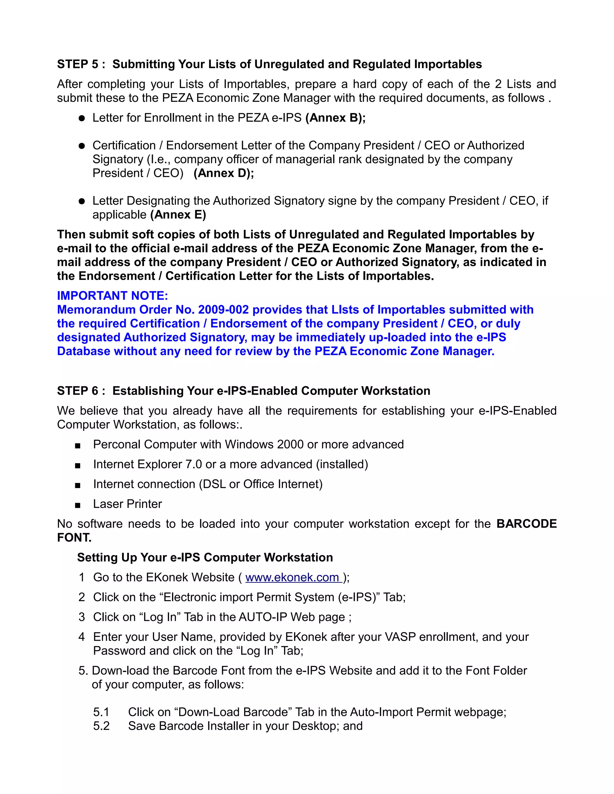 STEP 5 : Submitting Your Lists of Unregulated and Regulated Importables
After completing your Lists of Importables, prepare a hard copy of each of the 2 Lists and
submit these to the PEZA Economic Zone Manager with the required documents, as follows .
      Letter for Enrollment in the PEZA e-IPS (Annex B);

      Certification / Endorsement Letter of the Company President / CEO or Authorized
       Signatory (I.e., company officer of managerial rank designated by the company
       President / CEO) (Annex D);

      Letter Designating the Authorized Signatory signe by the company President / CEO, if
       applicable (Annex E)
Then submit soft copies of both Lists of Unregulated and Regulated Importables by
e-mail to the official e-mail address of the PEZA Economic Zone Manager, from the e-
mail address of the company President / CEO or Authorized Signatory, as indicated in
the Endorsement / Certification Letter for the Lists of Importables.
IMPORTANT NOTE:
Memorandum Order No. 2009-002 provides that LIsts of Importables submitted with
the required Certification / Endorsement of the company President / CEO, or duly
designated Authorized Signatory, may be immediately up-loaded into the e-IPS
Database without any need for review by the PEZA Economic Zone Manager.


STEP 6 : Establishing Your e-IPS-Enabled Computer Workstation
We believe that you already have all the requirements for establishing your e-IPS-Enabled
Computer Workstation, as follows:.
      Perconal Computer with Windows 2000 or more advanced
      Internet Explorer 7.0 or a more advanced (installed)
      Internet connection (DSL or Office Internet)
      Laser Printer
No software needs to be loaded into your computer workstation except for the BARCODE
FONT.
   Setting Up Your e-IPS Computer Workstation
   1 Go to the EKonek Website ( www.ekonek.com );
   2 Click on the “Electronic import Permit System (e-IPS)” Tab;
   3 Click on “Log In” Tab in the AUTO-IP Web page ;
   4 Enter your User Name, provided by EKonek after your VASP enrollment, and your
     Password and click on the “Log In” Tab;
   5. Down-load the Barcode Font from the e-IPS Website and add it to the Font Folder
      of your computer, as follows:

       5.1   Click on “Down-Load Barcode” Tab in the Auto-Import Permit webpage;
       5.2   Save Barcode Installer in your Desktop; and
 
