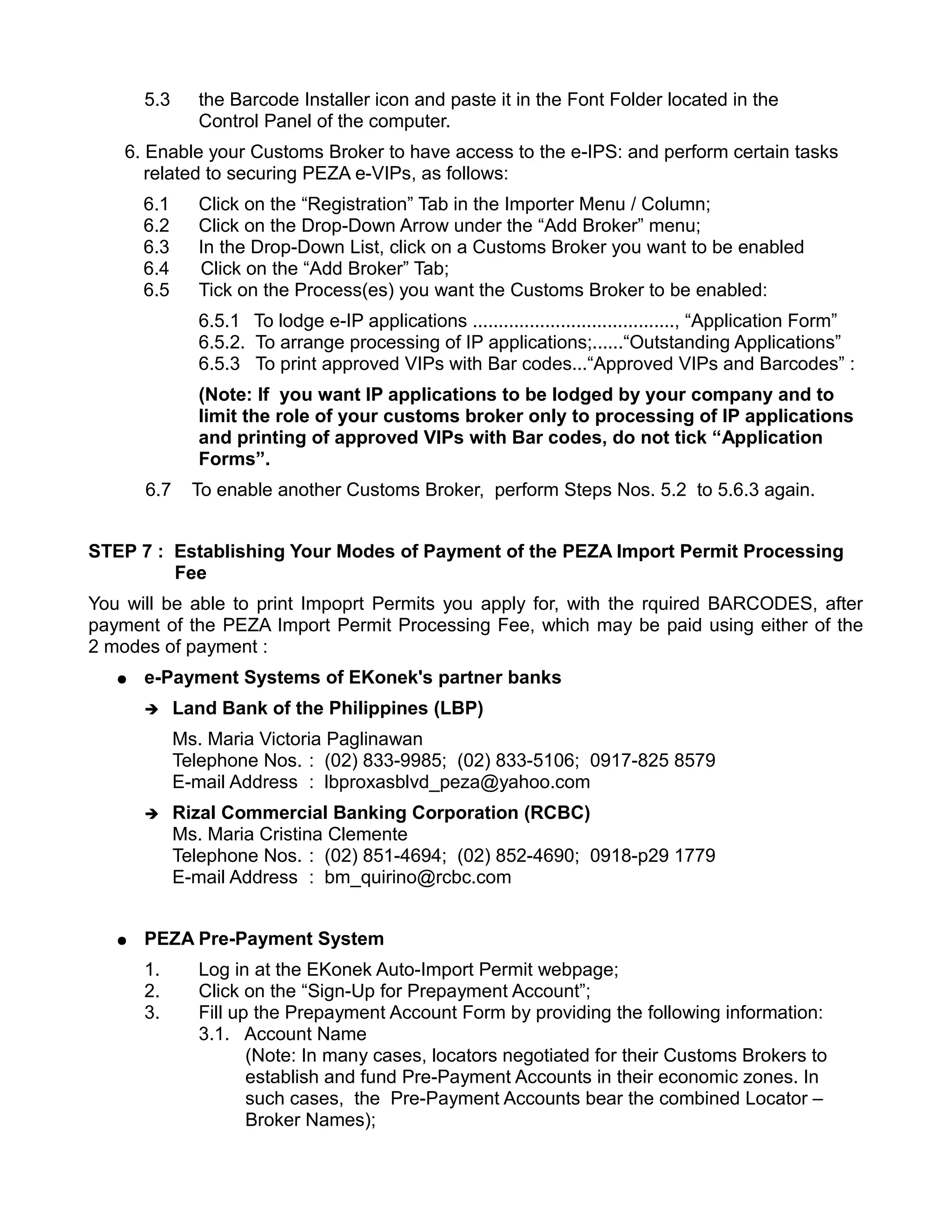 5.3     the Barcode Installer icon and paste it in the Font Folder located in the
               Control Panel of the computer.
    6. Enable your Customs Broker to have access to the e-IPS: and perform certain tasks
       related to securing PEZA e-VIPs, as follows:
       6.1     Click on the “Registration” Tab in the Importer Menu / Column;
       6.2     Click on the Drop-Down Arrow under the “Add Broker” menu;
       6.3     In the Drop-Down List, click on a Customs Broker you want to be enabled
       6.4     Click on the “Add Broker” Tab;
       6.5     Tick on the Process(es) you want the Customs Broker to be enabled:
               6.5.1 To lodge e-IP applications ......................................., “Application Form”
               6.5.2. To arrange processing of IP applications;......“Outstanding Applications”
               6.5.3 To print approved VIPs with Bar codes...“Approved VIPs and Barcodes” :
               (Note: If you want IP applications to be lodged by your company and to
               limit the role of your customs broker only to processing of IP applications
               and printing of approved VIPs with Bar codes, do not tick “Application
               Forms”.
       6.7     To enable another Customs Broker, perform Steps Nos. 5.2 to 5.6.3 again.


STEP 7 : Establishing Your Modes of Payment of the PEZA Import Permit Processing
         Fee
You will be able to print Impoprt Permits you apply for, with the rquired BARCODES, after
payment of the PEZA Import Permit Processing Fee, which may be paid using either of the
2 modes of payment :
   ●   e-Payment Systems of EKonek's partner banks
       ➔     Land Bank of the Philippines (LBP)
             Ms. Maria Victoria Paglinawan
             Telephone Nos. : (02) 833-9985; (02) 833-5106; 0917-825 8579
             E-mail Address : lbproxasblvd_peza@yahoo.com
       ➔     Rizal Commercial Banking Corporation (RCBC)
             Ms. Maria Cristina Clemente
             Telephone Nos. : (02) 851-4694; (02) 852-4690; 0918-p29 1779
             E-mail Address : bm_quirino@rcbc.com


   ●   PEZA Pre-Payment System
       1.      Log in at the EKonek Auto-Import Permit webpage;
       2.      Click on the “Sign-Up for Prepayment Account”;
       3.      Fill up the Prepayment Account Form by providing the following information:
               3.1. Account Name
                      (Note: In many cases, locators negotiated for their Customs Brokers to
                      establish and fund Pre-Payment Accounts in their economic zones. In
                      such cases, the Pre-Payment Accounts bear the combined Locator –
                      Broker Names);
 