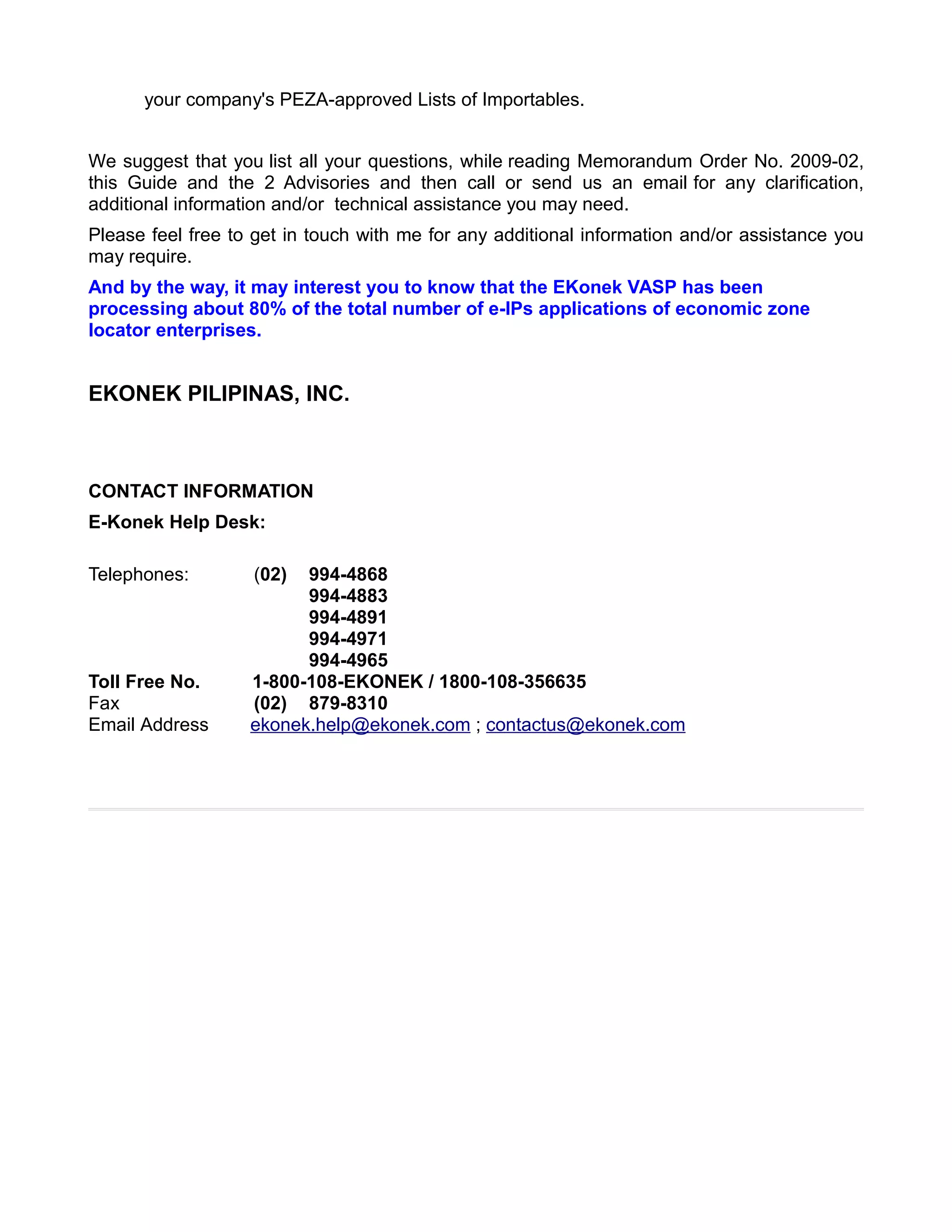 your company's PEZA-approved Lists of Importables.


We suggest that you list all your questions, while reading Memorandum Order No. 2009-02,
this Guide and the 2 Advisories and then call or send us an email for any clarification,
additional information and/or technical assistance you may need.
Please feel free to get in touch with me for any additional information and/or assistance you
may require.
And by the way, it may interest you to know that the EKonek VASP has been
processing about 80% of the total number of e-IPs applications of economic zone
locator enterprises.


EKONEK PILIPINAS, INC.



CONTACT INFORMATION
E-Konek Help Desk:

Telephones:        (02)  994-4868
                         994-4883
                         994-4891
                         994-4971
                         994-4965
Toll Free No.      1-800-108-EKONEK / 1800-108-356635
Fax                (02) 879-8310
Email Address      ekonek.help@ekonek.com ; contactus@ekonek.com
 