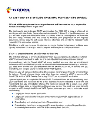 AN EASY STEP-BY-STEP GUIDE TO GETTING YOURSELF e-IPS ENABLED

EKonek will be very pleased to assist you become e-IPS-enabled as soon as possible !
And at absolutely no cost to you to !!!

The best way to start is to read PEZA Memorandum No. 2009-002, a copy of which will be
sent to you with this Guide. Please also read Annexes B, C, D and E of the Memorandum, as
you will need to prepare and submit some documents to PEZA. Soft copies of the Annexers
are also being provided with this Guide to facilitate your preparation of the required
documents. Simply copy the soft copies into your letterhead and provide the necessary data
required.in the appropriate spaces.
This Guide is a bit long because it is intended to provide detailed but very easy to follow, step-
by-step instructions on what you need to prepare and how you should prepare them


STEP 1 : Enrollment in the EKonek VASP for the e-IPS
The first step is for you to enroll in the EKonek VASP by accomplishing the attached EKonek
VASP Form and returning it to us by fax or e-mail. (Contact Information provided below.)
Your enrollment with the EKonek VASP will simply establish you as a client we should assist
to become e-IPS-enabled and provide us contact information we need to send you materials.
you need. Rest assured that your enrollment with the EKonek VASP will, in no way, bind you
to anything, nor obligate you to use the EKonek VASP System.
Moreover, you will be happy to know that EKonek does not charge anything for enrollment nor
for training. EKonek charges clients only when they start using the VASP to secure e-IPs
from PEZA and the VASP Service Fee is only P 55.00 per approved IP application.
Upon receipt of your accomplished EKonek VASP Enrollment Form, we will immediately send
your User Name and Password to the e-mail address you have indicated in the Form. We
recommend that you immediately change the Password issued into a secure one, which
should be unique, easy to remember and known only by you. You need your User Name to
access the e-IPS through the EKonek VASP System, whenever you need to undertake any of
the following:
       Lodging an Import Permit application;
       Lodging an application for inclusion of new items in your PEZA-approved Lists of
       Importables
       Down-loading and printing your Lists of Importables; and
       Down-loading data / reports on your e-IP transactions (e.g., copies of Import Permits;
       acknowledgment receipts for PEZA IP Processing Fees paid; etc.)
 