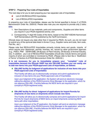 STEP 2 : Preparing Your Lists of Importables
The next step is for you to start preparing your two separate Lists of Importables:
        List of UN-REGULATED Importables
        List of REGULATED Importables
In preparing your Lists of Importables, please use the format specified in Annex C of PEZA
Memorandum Order No. 2009-02. Please take note yiou are required to provide only 2 baisc
data:
   1. Item Descriptions of raw materials, parts and components,. Supplies and other items
      you require in your PEZA-registered activity; and
   2. Corresponding 11-digit HS Codes of the items, based on the 2007 ASEAN Harmonized
      Tariff Nomenclature (AHTN) published by the Tariff Commission.
EKonek does not require any data other than 2 required by PEZA. As such, you do not need
to submit any of the oprional data listed in Annex C (e.g., Supplier name and code, Item code,
Part No., etc.)
Please note that REGULATED Importables primarily include items and goods, imports of
which require prior clearances, permits, licenses, etc, issued by other government agencies
(e.g., PDEA, PNP, DENR-EMB, DA-Bureau of Plant Industry, DA-Bureau of Animal Industry,
etc). In addition, your List of REGULATED Importables should also include itemns and goods
imports of which are controlled or monitored by PEZA (Please refer to Item No.3. “Dedfinition
of Terms” of Section A of PEZA Memorandum Order No. 2009-02.)
It is not necessary for you to immediately prepare your "complete" Lists of
importables because the EKonek VASP has two ON-LINE facilities you can easily use
to add new items into your PEZA-approved Lists of Importables, as follows:
      ON-LINE facility for lodgment of applications for inclusion of new items into your
      PEZA-approved Lists of Importables
      This Facility will allow you to electronically compose and submit applications for
      inclusion of new items into your PEZA-approved Lists of Importables.
      Upon your lodgment of the application, the System will send an electronic message
      calling the attention of the PEZA Economic Zone Manager to the application, which he
      can approve ON-LINE, if he/she believes the NEW items are required in your
      company's PEZA-registered actity.


      ON-LINE facility for direct lodgment of applications for Import Permits for
      shipments of new items or shipments which include new items
      This Facility will allow you to electronically compose and submit applications for Import
      Permits for import shipments of NEW items (or import shipments containing NEW
      items with other importables)
      Upon your lodgment of the IP application, the System will send an electronic message
      calling the attention of the PEZA Economic Zone Manager to the application, which he
      can approve ON-LINE, if he/she believes the NEW items are required in your
      company's PEZA-registered actity.
 