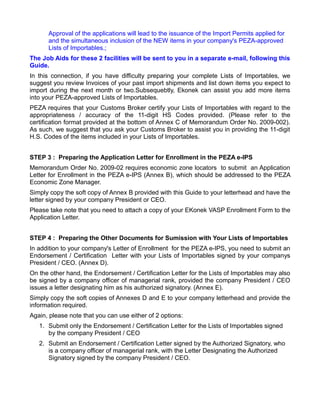 Approval of the applications will lead to the issuance of the Import Permits applied for
      and the simultaneous inclusion of the NEW items in your company's PEZA-approved
      Lists of Importables.;
The Job Aids for these 2 facilities will be sent to you in a separate e-mail, following this
Guide.
In this connection, if you have difficulty preparing your complete Lists of Importables, we
suggest you review Invoices of your past import shipments and list down items you expect to
import during the next month or two.Subsequebtly, Ekonek can assist you add more items
into your PEZA-approved Lists of Importables.
PEZA requires that your Customs Broker certify your Lists of Importables with regard to the
appropriateness / accuracy of the 11-digit HS Codes provided. (Please refer to the
certification format provided at the bottom of Annex C of Memorandum Order No. 2009-002).
As such, we suggest that you ask your Customs Broker to assist you in providing the 11-digit
H.S. Codes of the items included in your Lists of Importables.


STEP 3 : Preparing the Application Letter for Enrollment in the PEZA e-IPS
Memorandum Order No. 2009-02 requires economic zone locators to submit an Application
Letter for Enrollment in the PEZA e-IPS (Annex B), which should be addressed to the PEZA
Economic Zone Manager.
Simply copy the soft copy of Annex B provided with this Guide to your letterhead and have the
letter signed by your company President or CEO.
Please take note that you need to attach a copy of your EKonek VASP Enrollment Form to the
Application Letter.


STEP 4 : Preparing the Other Documents for Sumission with Your Lists of Importables
In addition to your company's Letter of Enrollment for the PEZA e-IPS, you need to submit an
Endorsement / Certification Letter with your Lists of Importables signed by your companys
President / CEO. (Annex D).
On the other hand, the Endorsement / Certification Letter for the Lists of Importables may also
be signed by a company officer of managerial rank, provided the company President / CEO
issues a letter designating him as his authorized signatory. (Annex E).
Simply copy the soft copies of Annexes D and E to your company letterhead and provide the
information required.
Again, please note that you can use either of 2 options:
   1. Submit only the Endorsement / Certification Letter for the Lists of Importables signed
      by the company President / CEO
   2. Submit an Endorsement / Certification Letter signed by the Authorized Signatory, who
      is a company officer of managerial rank, with the Letter Designating the Authorized
      Signatory signed by the company President / CEO.
 