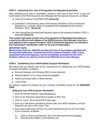 STEP 5 : Submitting Your Lists of Unregulated and Regulated Importables
After completing your Lists of Importables, prepare a hard copy of each of the 2 Lists and
submit these to the PEZA Economic Zone Manager with the required documents, as follows .
      Letter for Enrollment in the PEZA e-IPS (Annex B);

      Certification / Endorsement Letter of the Company President / CEO or Authorized
       Signatory (I.e., company officer of managerial rank designated by the company
       President / CEO) (Annex D);

      Letter Designating the Authorized Signatory signe by the company President / CEO, if
       applicable (Annex E)
Then submit soft copies of both Lists of Unregulated and Regulated Importables by
e-mail to the official e-mail address of the PEZA Economic Zone Manager, from the e-
mail address of the company President / CEO or Authorized Signatory, as indicated in
the Endorsement / Certification Letter for the Lists of Importables.
IMPORTANT NOTE:
Memorandum Order No. 2009-002 provides that LIsts of Importables submitted with
the required Certification / Endorsement of the company President / CEO, or duly
designated Authorized Signatory, may be immediately up-loaded into the e-IPS
Database without any need for review by the PEZA Economic Zone Manager.


STEP 6 : Establishing Your e-IPS-Enabled Computer Workstation
We believe that you already have all the requirements for establishing your e-IPS-Enabled
Computer Workstation, as follows:.
      Perconal Computer with Windows 2000 or more advanced
      Internet Explorer 7.0 or a more advanced (installed)
      Internet connection (DSL or Office Internet)
      Laser Printer
No software needs to be loaded into your computer workstation except for the BARCODE
FONT.
   Setting Up Your e-IPS Computer Workstation
   1 Go to the EKonek Website ( www.ekonek.com );
   2 Click on the “Electronic import Permit System (e-IPS)” Tab;
   3 Click on “Log In” Tab in the AUTO-IP Web page ;
   4 Enter your User Name, provided by EKonek after your VASP enrollment, and your
     Password and click on the “Log In” Tab;
   5. Down-load the Barcode Font from the e-IPS Website and add it to the Font Folder
      of your computer, as follows:

       5.1   Click on “Down-Load Barcode” Tab in the Auto-Import Permit webpage;
       5.2   Save Barcode Installer in your Desktop; and
 