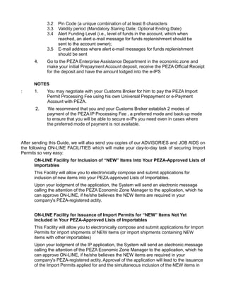 3.2   Pin Code (a unique combination of at least 8 characters
            3.3   Validity period (Mandatory Staring Date; Optional Ending Date)
            3.4   Alert Funding Level (i.e., level of funds in the account, which when
                  reached, an alert e-mail message for funds replenishment should be
                  sent to the account owner);
            3.5   E-mail address where alert e-mail messages for funds replenishment
                  should be sent
      4.    Go to the PEZA Enterprise Assistance Department in the economic zone and
            make your initial Prepayment Account deposit, receive the PEZA Official Receipt
            for the deposit and have the amount lodged into the e-IPS

      NOTES
:     1.    You may negotiate with your Customs Broker for him to pay the PEZA Import
            Permit Processing Fee using his own Universal Prepayment or e-Payment
            Account with PEZA.
      2.     We recommend that you and your Customs Broker establish 2 modes of
            payment of the PEZA IP Processing Fee , a preferred mode and back-up mode
            to ensure that you will be able to secure e-IPs you need even in cases where
            the preferred mode of payment is not available.



After sending this Guide, we will also send you copies of our ADVISORIES and JOB AIDS on
the following ON-LINE FACILITIES which will make your day-to-day task of securing Import
Permits so very easy:
      ON-LINE Facility for Inclusion of “NEW” Items Into Your PEZA-Approved Lists of
      Importables
      This Facility will allow you to electronically compose and submit applications for
      inclusion of new items into your PEZA-approved Lists of Importables.
      Upon your lodgment of the application, the System will send an electronic message
      calling the attention of the PEZA Economic Zone Manager to the application, which he
      can approve ON-LINE, if he/she believes the NEW items are required in your
      company's PEZA-registered actity.


      ON-LINE Facility for Issuance of Import Permits for “NEW” Items Not Yet
      Included in Your PEZA-Approved Lists of Importables
      This Facility will allow you to electronically compose and submit applications for Import
      Permits for import shipments of NEW items (or import shipments containing NEW
      items with other importables)
      Upon your lodgment of the IP application, the System will send an electronic message
      calling the attention of the PEZA Economic Zone Manager to the application, which he
      can approve ON-LINE, if he/she believes the NEW items are required in your
      company's PEZA-registered actity. Approval of the application will lead to the issuance
      of the Import Permits applied for and the simultaneous inclusion of the NEW items in
 