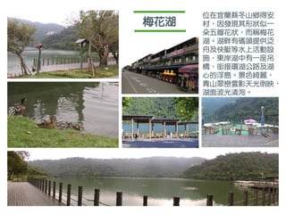 梅花湖
位在宜蘭縣冬山鄉得安
村，因發現其形狀似一
朵五瓣花狀，而稱梅花
湖。湖畔有碼頭提供泛
舟及快艇等水上活動設
施，東岸湖中有一座吊
橋，銜接環湖公路及湖
心的浮島。景色綺麗，
青山翠巒雲影天光倒映，
湖面波光潾洵。
 