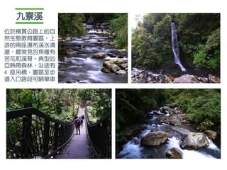 九寮溪
位於橫貫公路上的自
然生態教育園區，上
游的兩座瀑布溪水清
澈，最常見的魚種有
苦花和溪哥。典型的
亞熱帶森林，沿途有
4 座吊橋，園區至步
道入口路段可騎單車
 