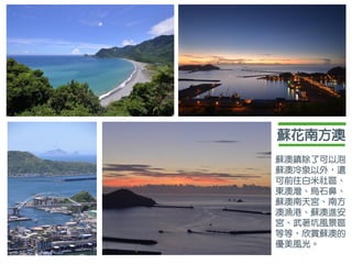 蘇花南方澳
蘇澳鎮除了可以泡
蘇澳冷泉以外，還
可前往白米社區、
東澳灣、烏石鼻、
蘇澳南天宮、南方
澳漁港、蘇澳進安
宮、武荖坑風景區
等等，欣賞蘇澳的
優美風光。
 