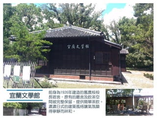 宜蘭文學館
前身為1926年建造的舊農校校
長宿舍，原有的廳舍及飲茶空
間被完整保留，提供簡單茶飲。
濃濃日式的建築風格讓氣氛顯
得寧靜而祥和。
 