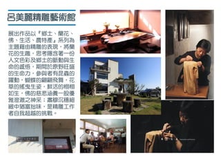 呂美麗精雕藝術館
展出作品以『鄉土、蘭花、
佛、生活、農特產』系列為
主題藉由精雕的表現，將蘭
花的生趣，思考隱含著一份
人文色彩及鄉土的脈動與生
命的感悟，期間於原野旺盛
的生命力，參與者有昆蟲的
躍動，蝴蝶的翩翩飛舞，花
草的搖曳生姿，鮮活的栩栩
如生，佛的慈悲涵養一股優
雅澄澈之神采；肅穆沉穩細
緻中猶富拙味，是精雕工作
者自我超越的挑戰。
 
