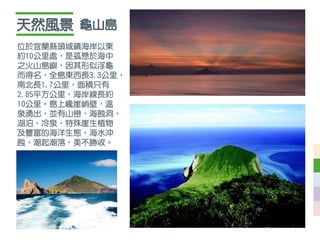 天然風景
位於宜蘭縣頭城鎮海岸以東
約10公里處，是孤懸於海中
之火山島嶼，因其形似浮龜
而得名，全島東西長3.3公里，
南北長1.7公里，面積只有
2.85平方公里，海岸線長約
10公里。島上巉崖峭壁，溫
泉湧出，並有山巒、海蝕洞、
湖泊、冷泉，特殊崖生植物
及豐富的海洋生態，海水沖
蝕、潮起潮落，美不勝收。
龜山島
 