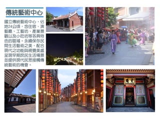傳統藝術中心
國立傳統藝術中心，佔
地24公頃，含住宿、演
藝廳、工藝坊、產業景
觀以及小吃坊等各具特
色的區域。永續保存民
間生活藝術之美，配合
現代之功能與視覺美感，
呈現早期庶民生活場景，
並提供現代民眾接觸傳
統藝術的機會。
 