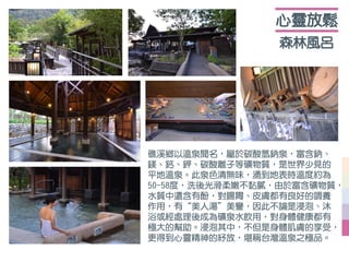 森林風呂
心靈放鬆
礁溪鄉以溫泉聞名，屬於碳酸氫鈉泉，富含鈉、
鎂、鈣、鉀、碳酸離子等礦物質，是世界少見的
平地溫泉。此泉色清無味，湧到地表時溫度約為
50-58度，洗後光滑柔嫩不黏膩，由於富含礦物質，
水質中還含有酚，對腸胃、皮膚都有良好的調養
作用，有“美人湯”美譽，因此不論是浸泡、沐
浴或經處理後成為礦泉水飲用，對身體健康都有
極大的幫助。浸泡其中，不但是身體肌膚的享受，
更得到心靈精神的紓放，堪稱台灣溫泉之極品。
 