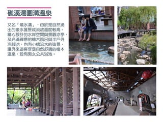 礁溪湯圍溝溫泉
又名「燒水溝」，由於是自然湧
出的泉水匯聚成流故溫度較高。
精心設計的水岸空間與景觀涼亭，
及充滿禪意的檜木風呂與半戶外
泡腳池，也有小橋流水的造景，
讓外來遊客享受自然舒適的檜木
溫泉，設有男女公共浴池。
 