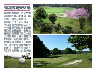 座落於蘭陽群山之中的礁
溪球場距離台北僅隔一山
之遙。球場三面環山，一
面臨太平洋，球打累了，
可以往海水的方向望去，
一睹蘭陽平原的景致與蘭
陽指標的龜山島。發球台
後方就是蘭陽八景之一的
五峰旗瀑布，當水量豐沛
的時候，可以臨山觀瀑。
距離果嶺30碼處有一處水
池，那是野生綠頭鴨玩耍
的地方，當走向果嶺時，
可以看見群鴨片片戲水粼
礁溪高爾夫球場
 