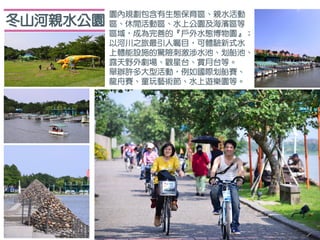 冬山河親水公園
園內規劃包含有生態保育區、親水活動
區、休閒活動區、水上公園及海濱區等
區域，成為完善的『戶外水態博物園』；
以河川之旅最引人矚目，可體驗新式水
上體能設施的驚險刺激涉水池、划船池、
露天野外劇場、觀星台、賞月台等。
舉辦許多大型活動，例如國際划船賽、
龍舟賽、童玩藝術節、水上遊樂園等。
 