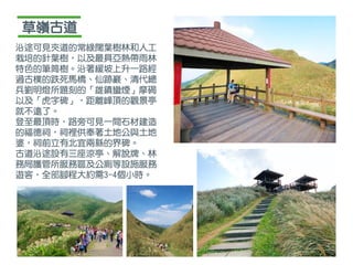 草嶺古道
沿途可見夾道的常綠闊葉樹林和人工
栽培的針葉樹，以及最具亞熱帶雨林
特色的筆筒樹。沿著緩坡上升一路經
過古樸的跌死馬橋、仙跡巖、清代總
兵劉明燈所題刻的「雄鎮蠻煙」摩碣
以及「虎字碑」，距離峰頂的觀景亭
就不遠了。
登至最頂時，路旁可見一間石材建造
的福德祠，祠裡供奉著土地公與土地
婆，祠前立有北宜兩縣的界碑。
古道沿途設有三座涼亭、解說牌、林
務局護管所服務區及公廁等設施服務
遊客，全部腳程大約需3-4個小時。
 
