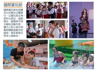 國際童玩節
國際童玩節在宜蘭
冬山河親水公園舉
行，以童玩為主角，
設計以演出、遊戲、
親水、展覽等不同
主軸的活動內容，
讓大人和小孩共同
重新體驗遊戲中的
娛悅，每年都吸引
眾多人潮參加。
 