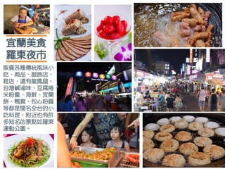 宜蘭美食
羅東夜市
販賣各種傳統風味小
吃、商品、服飾店、
鞋店，還有龍鳳腿、
台灣鹹滷味、豆腐捲、
米粉羹、海鮮、宜蘭
餅、鴨賞、包心粉圓
等都是聞名全台的小
吃料理，附近也有許
多知名的景點如羅東
運動公園。
 