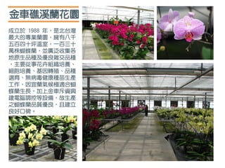 成立於 1988 年，是北台灣
最大的專業蘭園，擁有八千
五百四十坪溫室，一百三十
萬株蝴蝶蘭，並廣泛收集各
地原生品種及優良雜交品種
，主要從事花卉組織培養、
細胞培養、基因轉殖、品種
選育、無病毒健康種苗生產
工作，因宜蘭氣候極適合蝴
蝶蘭生長，加上金車斥資興
建電腦調控等設備，故生產
之蝴蝶蘭品質優良，且建立
良好口碑。
金車礁溪蘭花園
 
