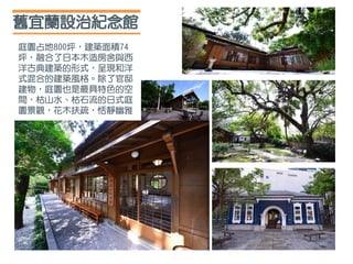 舊宜蘭設治紀念館
庭園占地800坪，建築面積74
坪，融合了日本木造房舍與西
洋古典建築的形式，呈現和洋
式混合的建築風格。除了官邸
建物，庭園也是最具特色的空
間，枯山水、枯石流的日式庭
園景觀，花木扶疏，恬靜幽雅
 