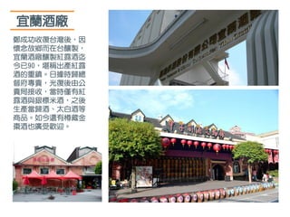 宜蘭酒廠
鄭成功收復台灣後，因
懷念故鄉而在台釀製，
宜蘭酒廠釀製紅露酒迄
今已90，堪稱出產紅露
酒的重鎮。日據時歸總
督府專賣，光復後由公
賣局接收，當時僅有紅
露酒與銀標米酒，之後
生產當歸酒、太白酒等
商品。如今還有樽藏金
棗酒也廣受歡迎。
 