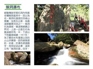 鄉賢傳說早期石洞內有甚
多獼猴居處其中，因以為
名。猴洞坑發源於四堵山
東麓，全長五公里，為礁
溪鄉重要河流之一。猴洞
坑為頭城、礁溪兩鄉鎮之
界河，上游一公里左右為
礁溪鄉所有，中、下游以
下則屬頭城鎮。1917年，
為了農田水利灌溉以及防
止山洪爆發，因而修築堤
防、圳道，於瀑布源頭題
字，用來記述此事，溪旁
立有「猴洞圳頭」四字。
猴洞瀑布
 