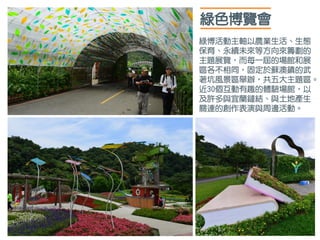 綠色博覽會
綠博活動主軸以農業生活、生態
保育、永續未來等方向來籌劃的
主題展覽，而每一屆的場館和展
區各不相同，固定於蘇澳鎮的武
荖坑風景區舉辦，共五大主題區。
近30個互動有趣的體驗場館，以
及許多與宜蘭鏈結、與土地產生
關連的創作表演與周邊活動。
 