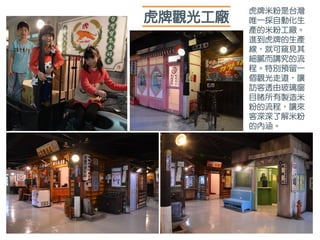 虎牌觀光工廠
虎牌米粉是台灣
唯一採自動化生
產的米粉工廠。
進到虎牌的生產
線，就可窺見其
細膩而講究的流
程。特別預留一
個觀光走道，讓
訪客透由玻璃窗
目睹所有製造米
粉的流程，讓來
客深深了解米粉
的內涵。
 